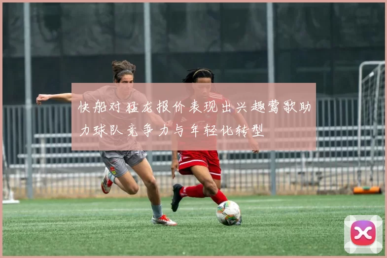 快船对猛龙报价表现出兴趣莺歌助力球队竞争力与年轻化转型