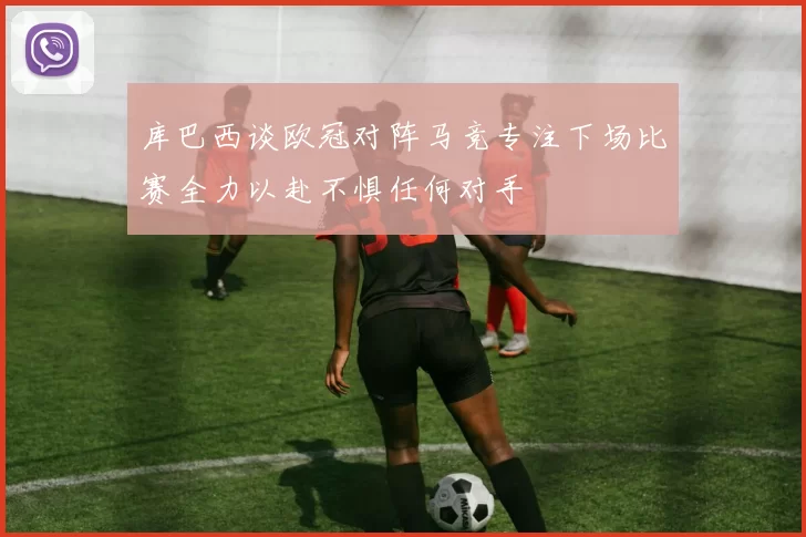 库巴西谈欧冠对阵马竞专注下场比赛全力以赴不惧任何对手