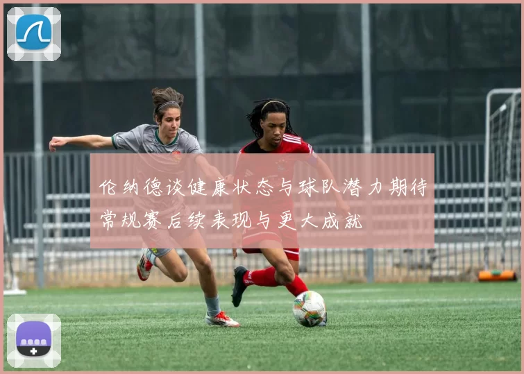 伦纳德谈健康状态与球队潜力期待常规赛后续表现与更大成就