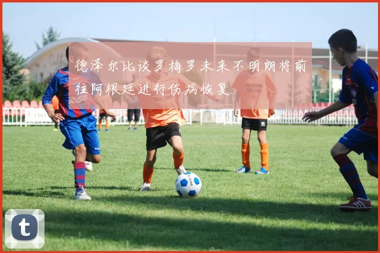 德泽尔比谈罗梅罗未来不明朗将前往阿根廷进行伤病恢复