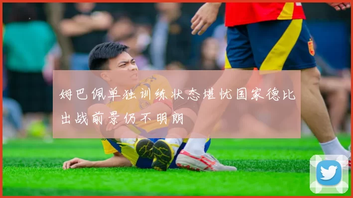 姆巴佩单独训练状态堪忧国家德比出战前景仍不明朗