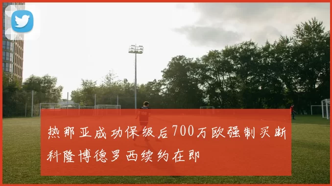 热那亚成功保级后700万欧强制买断科隆博德罗西续约在即