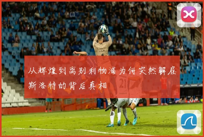 从辉煌到离别利物浦为何突然解雇斯洛特的背后真相