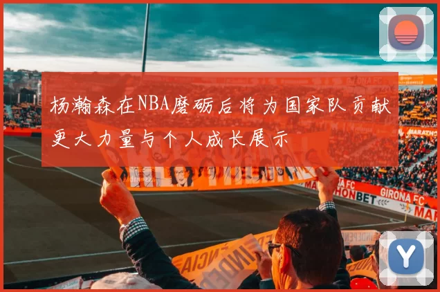 杨瀚森在NBA磨砺后将为国家队贡献更大力量与个人成长展示