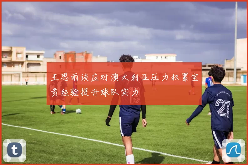 王思雨谈应对澳大利亚压力积累宝贵经验提升球队实力