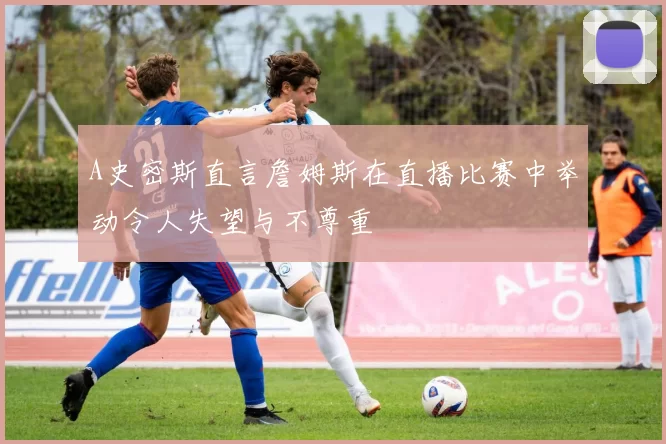 A史密斯直言詹姆斯在直播比赛中举动令人失望与不尊重