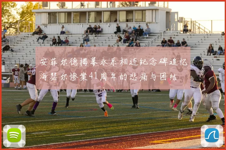 安菲尔德揭幕永系相连纪念碑追忆海瑟尔惨案41周年的悲痛与团结