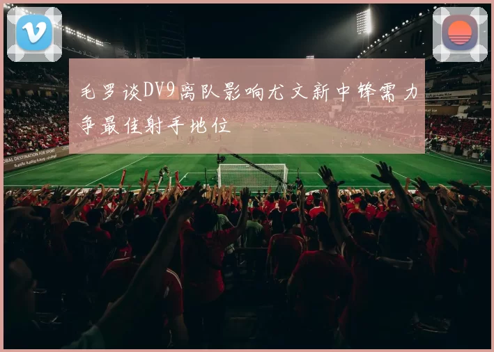 毛罗谈DV9离队影响尤文新中锋需力争最佳射手地位