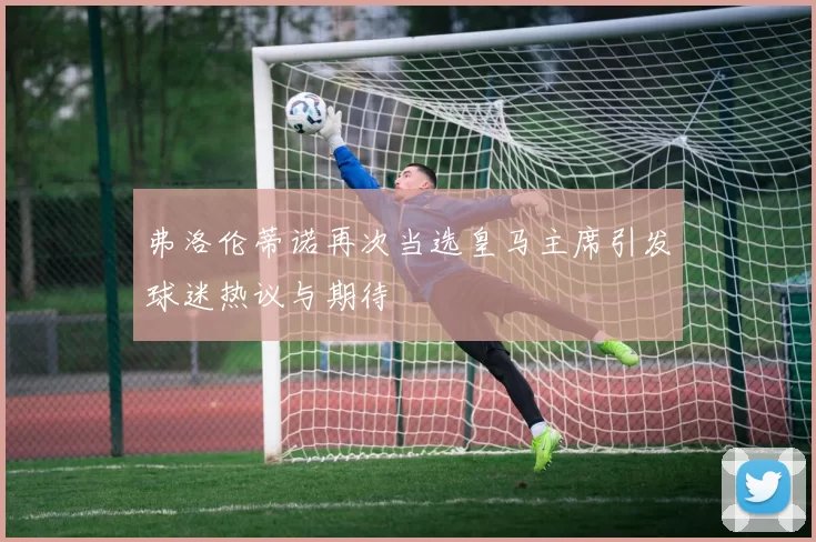 弗洛伦蒂诺再次当选皇马主席引发球迷热议与期待