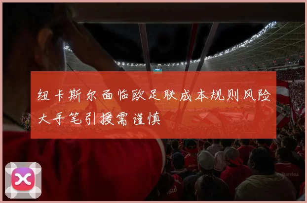 纽卡斯尔面临欧足联成本规则风险大手笔引援需谨慎