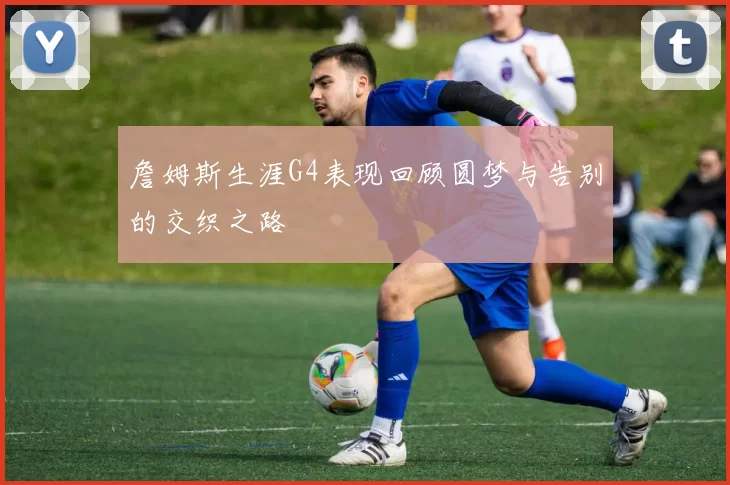 詹姆斯生涯G4表现回顾圆梦与告别的交织之路