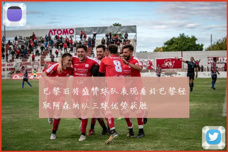 巴黎旧将盛赞球队表现看好巴黎轻取阿森纳以三球优势获胜