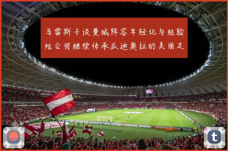 马雷斯卡谈曼城阵容年轻化与经验结合将继续传承瓜迪奥拉的美丽足球理念