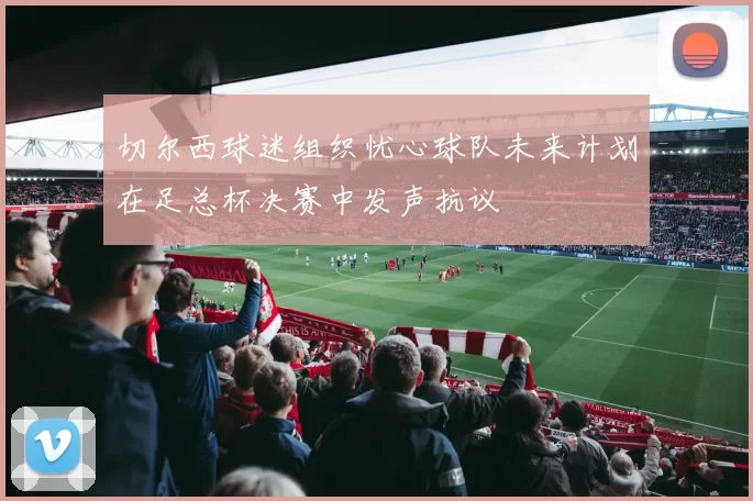 切尔西球迷组织忧心球队未来计划在足总杯决赛中发声抗议