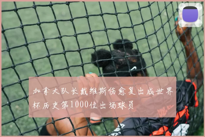 加拿大队长戴维斯伤愈复出成世界杯历史第1000位出场球员