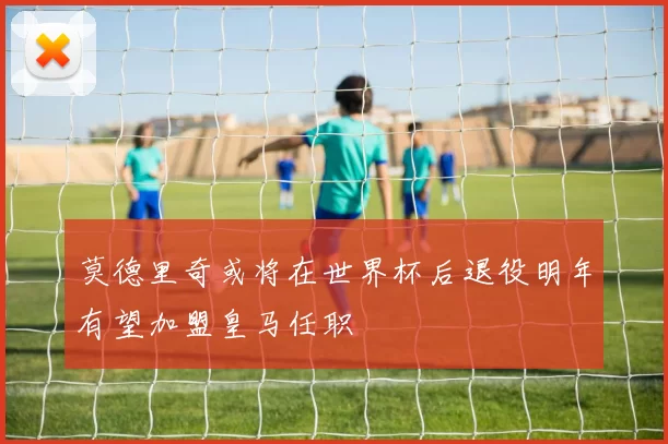 莫德里奇或将在世界杯后退役明年有望加盟皇马任职