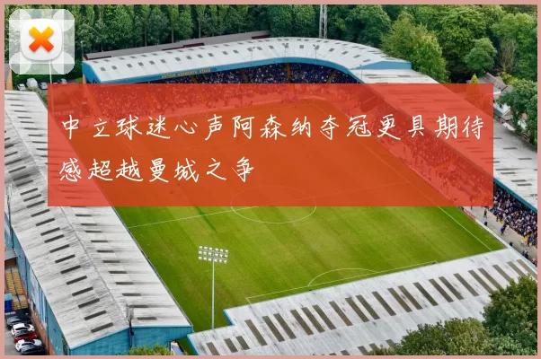 中立球迷心声阿森纳夺冠更具期待感超越曼城之争