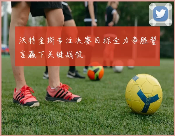沃特金斯专注决赛目标全力争胜誓言赢下关键战役