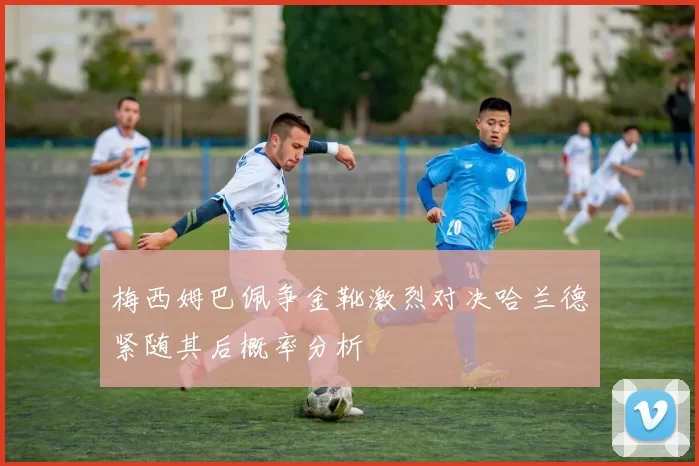 梅西姆巴佩争金靴激烈对决哈兰德紧随其后概率分析