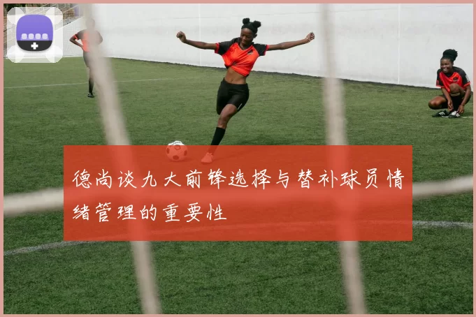 德尚谈九大前锋选择与替补球员情绪管理的重要性