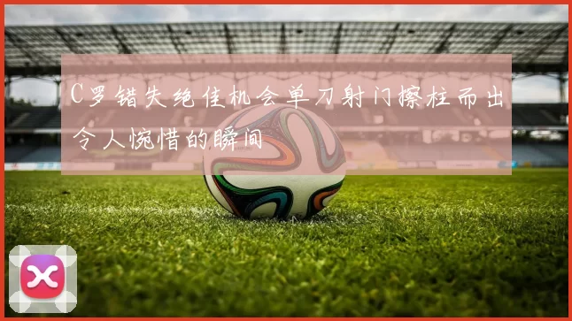 C罗错失绝佳机会单刀射门擦柱而出令人惋惜的瞬间