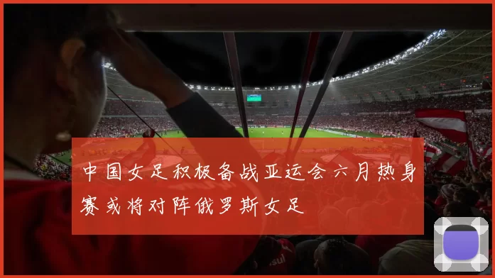 中国女足积极备战亚运会六月热身赛或将对阵俄罗斯女足